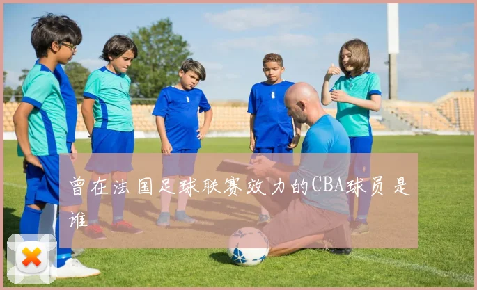 曾在法国足球联赛效力的CBA球员是谁