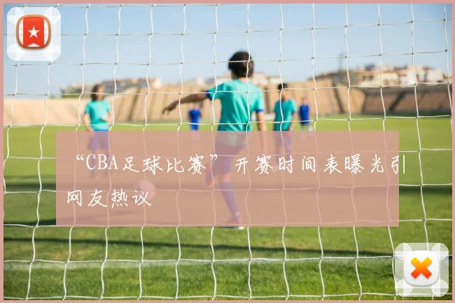 “CBA足球比赛”开赛时间表曝光引网友热议