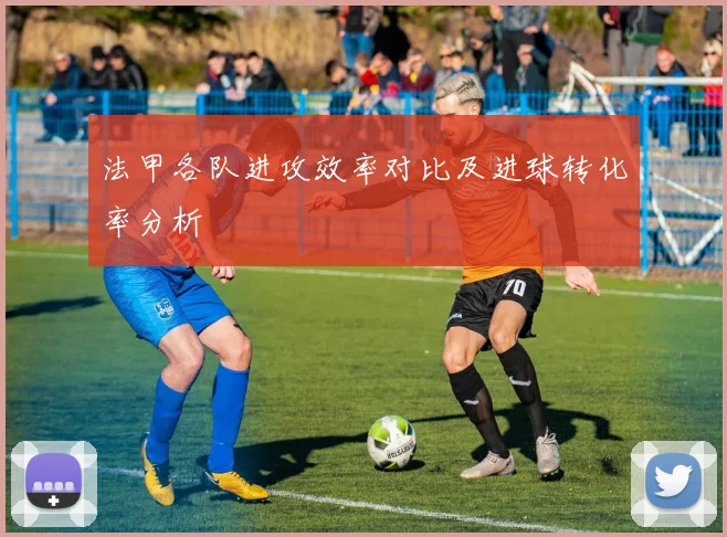 法甲各队进攻效率对比及进球转化率分析