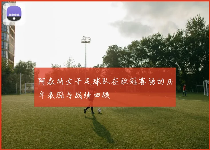 阿森纳女子足球队在欧冠赛场的历年表现与战绩回顾