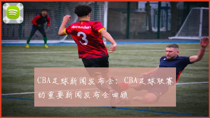 CBA足球新闻发布会：CBA足球联赛的重要新闻发布会回顾