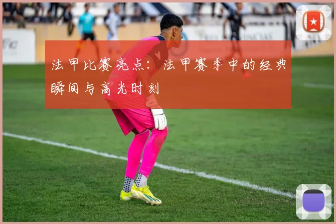 法甲比赛亮点：法甲赛季中的经典瞬间与高光时刻